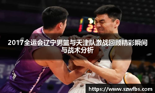 2017全运会辽宁男篮与天津队激战回顾精彩瞬间与战术分析