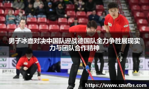 男子冰壶对决中国队迎战德国队全力争胜展现实力与团队合作精神